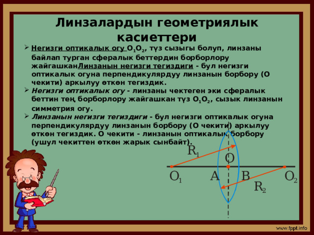 Линзалардын геометриялык касиеттери Негизги оптикалык огу О 1 О 2 , түз сызыгы болуп, линзаны байлап турган сфералык беттердин борборлору жайгашкан Линзанын негизги тегиздиги  - бул негизги оптикалык огуна перпендикулярдуу линзанын борбору (О чекити) аркылуу өткөн тегиздик. Негизги оптикалык огу  - линзаны чектеген эки сфералык беттин тең борборлору жайгашкан түз О 1 О 2 , сызык линзанын симметрия огу. Линзанын негизги тегиздиги  - бул негизги оптикалык огуна перпендикулярдуу линзанын борбору (О чекити) аркылуу өткөн тегиздик. О чекити - линзанын оптикалык борбору (ушул чекиттен өткөн жарык сынбайт). 