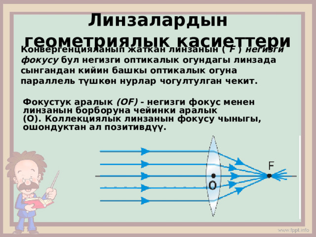 Линзалардын геометриялык касиеттери Конвергенцияланып жаткан линзанын (  F  )  негизги фокусу  бул негизги оптикалык огундагы линзада сынгандан кийин башкы оптикалык огуна параллель түшкөн нурлар чогултулган чекит. Фокустук аралык  (ОF)  - негизги фокус менен линзанын борборуна чейинки аралык (О). Коллекциялык линзанын фокусу чыныгы, ошондуктан ал позитивдүү. 