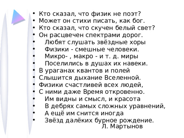 Кто сказал, что физик не поэт? Может он стихи писать, как бог. Кто сказал, что скучен белый свет? Он расцвечен спектрами дорог.  Любят слушать звёздные хоры  Физики - смешные человеки.  Микро- , макро - и т. д. миры  Поселились в душах их навеки. В ураганах квантов и полей Слышится дыхание Вселенной. Физики счастливей всех людей, С ними даже Время откровенно.  Им видны и смысл, и красота  В дебрях самых сложных уравнений,  А ещё им снится иногда  Звёзд далёких бурное рождение. Л. Мартынов 