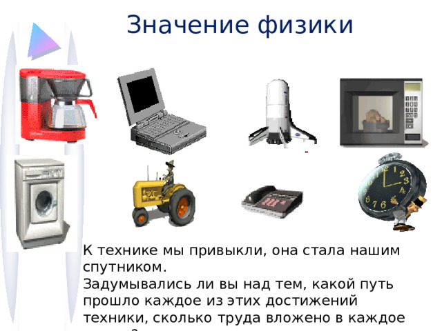 Значение физики К технике мы привыкли, она стала нашим спутником. Задумывались ли вы над тем, какой путь прошло каждое из этих достижений техники, сколько труда вложено в каждое из них? 