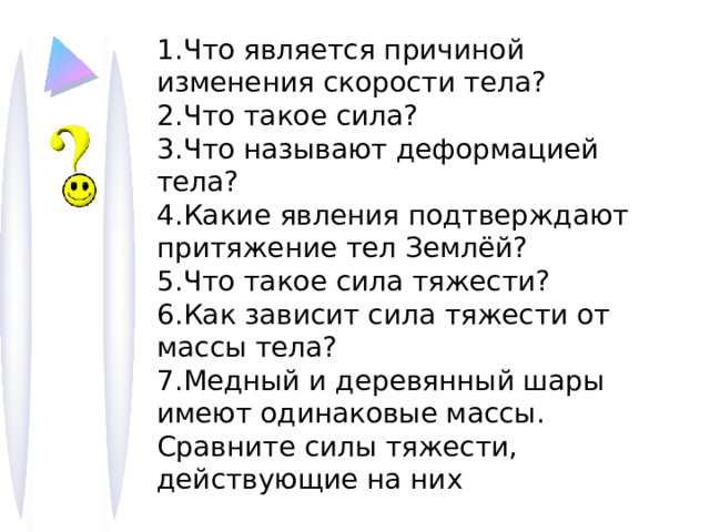 1.Что является причиной изменения скорости тела? 2.Что такое сила? 3.Что называют деформацией тела? 4.Какие явления подтверждают притяжение тел Землёй? 5.Что такое сила тяжести? 6.Как зависит сила тяжести от массы тела? 7.Медный и деревянный шары имеют одинаковые массы. Сравните силы тяжести, действующие на них 