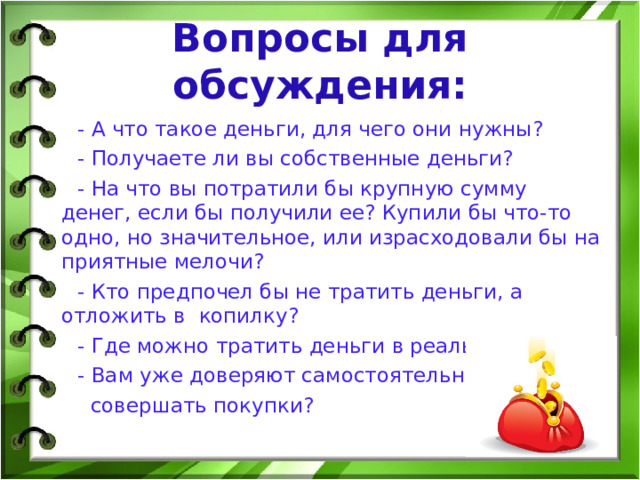 Вопросы для обсуждения:  - А что такое деньги, для чего они нужны?  - Получаете ли вы собственные деньги?  - На что вы потратили бы крупную сумму денег, если бы получили ее? Купили бы что-то одно, но значительное, или израсходовали бы на приятные мелочи?  - Кто предпочел бы не тратить деньги, а отложить в копилку?  - Где можно тратить деньги в реальной жизни?  - Вам уже доверяют самостоятельно  совершать покупки? 