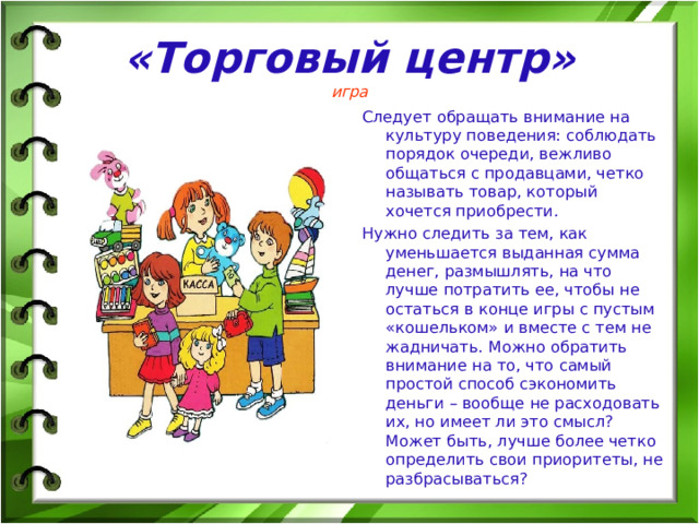 «Торговый центр»  игра Следует обращать внимание на культуру поведения: соблюдать порядок очереди, вежливо общаться с продавцами, четко называть товар, который хочется приобрести. Нужно следить за тем, как уменьшается выданная сумма денег, размышлять, на что лучше потратить ее, чтобы не остаться в конце игры с пустым «кошельком» и вместе с тем не жадничать. Можно обратить внимание на то, что самый простой способ сэкономить деньги – вообще не расходовать их, но имеет ли это смысл? Может быть, лучше более четко определить свои приоритеты, не разбрасываться? 