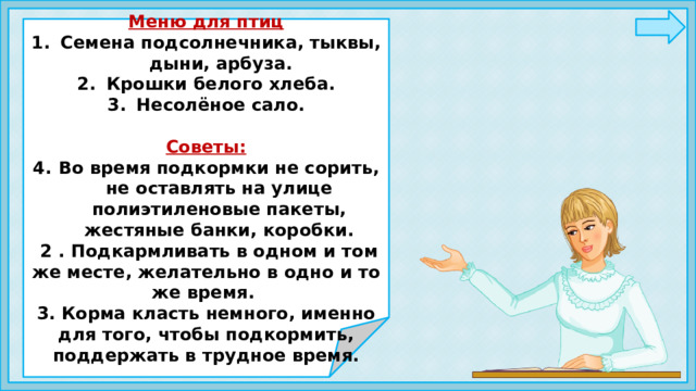                        Меню для птиц Семена подсолнечника, тыквы, дыни, арбуза. Крошки белого хлеба. Несолёное сало.  Советы: Во время подкормки не сорить, не оставлять на улице полиэтиленовые пакеты, жестяные банки, коробки.  2 . Подкармливать в одном и том же месте, желательно в одно и то же время. 3. Корма класть немного, именно для того, чтобы подкормить, поддержать в трудное время.                      