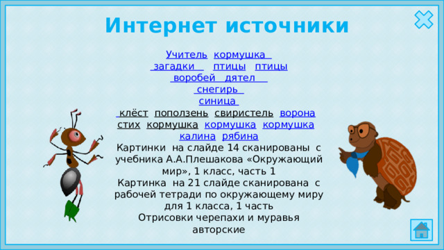 Интернет источники Учитель  кормушка загадки  птицы  птицы воробей   дятел снегирь синица  клёст  поползень  свиристель  ворона  стих  кормушка  кормушка  кормушка  калина  рябина Картинки на слайде 14 сканированы с учебника А.А.Плешакова «Окружающий мир», 1 класс, часть 1 Картинка на 21 слайде сканирована с рабочей тетради по окружающему миру для 1 класса, 1 часть Отрисовки черепахи и муравья авторские 