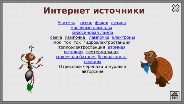 Интернет источники Учитель  огонь  факел  лучина  масляные лампады  керосиновая лампа с веча  лампочка  лампочка  электроны мок  ток  ток  гидроэлектростанция  теплоэлектростанция  атомная  ветряная  геотермальная  солнечная батарея  безопасность  правила Отрисовки черепахи и муравья авторские 