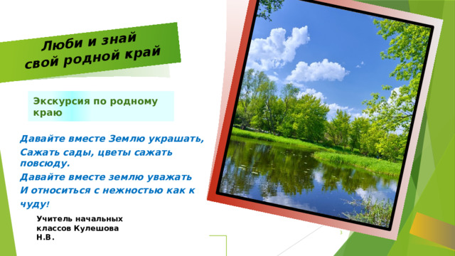 Люби и знай  свой родной край Экскурсия по родному краю Давайте вместе Землю украшать, Сажать сады, цветы сажать повсюду. Давайте вместе землю уважать И относиться с нежностью как к чуду ! Учитель начальных классов Кулешова Н.В.   