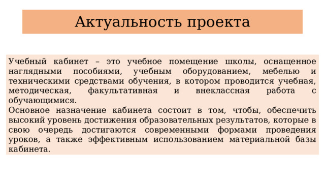 Актуальность проекта Учебный кабинет – это учебное помещение школы, оснащенное наглядными пособиями, учебным оборудованием, мебелью и техническими средствами обучения, в котором проводится учебная, методическая, факультативная и внеклассная работа с обучающимися. Основное назначение кабинета состоит в том, чтобы, обеспечить высокий уровень достижения образовательных результатов, которые в свою очередь достигаются современными формами проведения уроков, а также эффективным использованием материальной базы кабинета. 