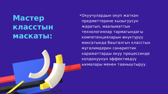 Окуучулардын окуп жаткан предметтерине кызыгуусун жаратып, маалыматтык технологиялар тармагындагы компетенцияларын өнүктүрүү максатында башталгыч класстын мугалимдерин санариптик каражаттарды окуу процессинде колдонуунун эффективдүү ыкмалары менен тааныштыруу. Окуучулардын окуп жаткан предметтерине кызыгуусун жаратып, маалыматтык технологиялар тармагындагы компетенцияларын өнүктүрүү максатында башталгыч класстын мугалимдерин санариптик каражаттарды окуу процессинде колдонуунун эффективдүү ыкмалары менен тааныштыруу. Мастер класстын маскаты: 