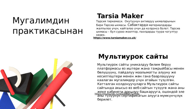 Tarsia Maker Мугалимдин практикасынан Тарсия тиркемеси. Окутуунун активдүү ыкмаларынын бири Тарсиа ыкмасы. Сабактарда материалдарды жалпылоо үчүн, кайталоо үчүн да колдонсо болот. Тарсиа ыкмасы – бул суроо-жооптор, пазлдарды туура чогултуу керек. https://www.tarsiamaker.co.uk/  Мультиурок сайты Мультиурок сайты уникалдуу билим берүү платформасы өз иштери жана тажрыйбасы менен бөлүшүүнү, пайдалуу маалыматты алууну же кесиптештери менен жөн гана баарлашууну каалаган мугалимдер үчүн атайын түзүлгөн. Катталган колдонуучуларга Мультиурок сайты сайтында акысыз өз веб-сайтын түзүүгө жана аны жеке кабинети аркылуу башкарууга, ошондой эле аны түзүүнүн сертификатын алууга мүмкүнчүлүк берилет. https://multiurok.ru/id33998472/files  