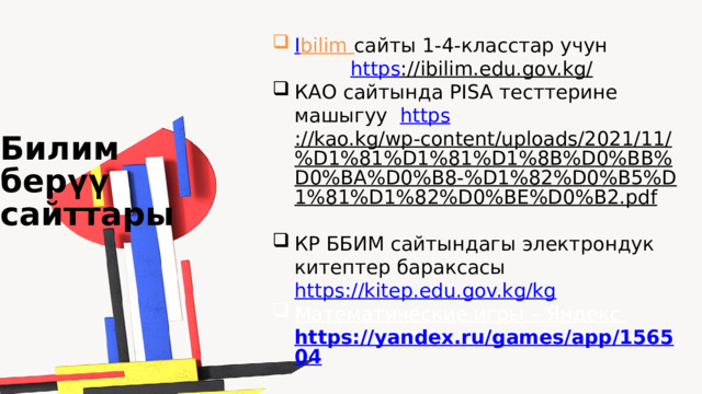 I bilim  сайты 1-4-класстар учун https ://ibilim.edu.gov.kg/  КАО сайтында PISA тесттерине машыгуу https ://kao.kg/wp-content/uploads/2021/11/%D1%81%D1%81%D1%8B%D0%BB%D0%BA%D0%B8-%D1%82%D0%B5%D1%81%D1%82%D0%BE%D0%B2.pdf  КР ББИМ сайтындагы электрондук китептер бараксасы https://kitep.edu.gov.kg/kg  Математические игры – Яндекс  https://yandex.ru/games/app/156504  Билим бер үү сайттары 