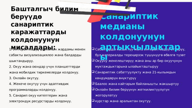 Башталгыч билим берүүдө санариптик каражаттарды колдонуунун мисалдары:   Санариптик медианы колдонуунун артыкчылыктары Сабактарды кызыктуу жана интерактивдүү өткөрүү, бул материалды тереңирээк түшүнүүгө өбөлгө түзөт Окууну жекелештирүү жана аны ар бир окуучунун муктаждыктарына ылайыкташтыруу Санариптик сабаттуулукту жана 21-кылымдын көндүмдөрүн өнүктүрүү Баалоо жана кайтарым байланышты жакшыртуу Онлайн билим берүүнүн жеткиликтүүлүгүн жогорулатуу курстар жана аралыктан окутуу.   1. Интерактивдүү досканын жардамы менен сабакты визуализациялоо жана балдарды шыктандыруу.  2. Окуу жана оюндар үчүн планшеттерди жана мобилдик тиркемелерди колдонуу. 3. Онлайн окутуу. 4. Жекече окутуу үчүн адаптивдик программаларды колдонуу. 5. Санарип окуу китептерин жана электрондук ресурстарды колдонуу.   