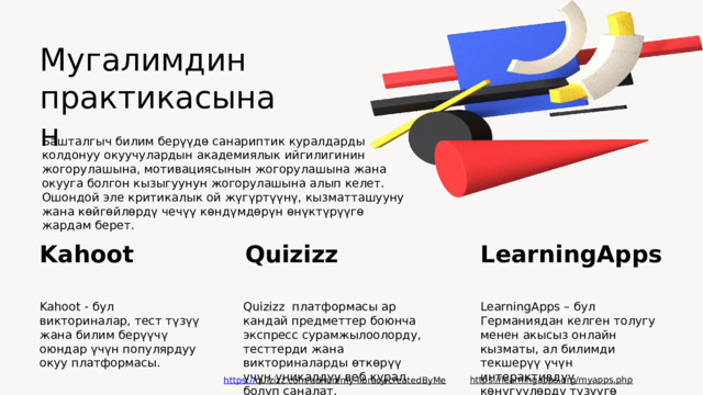 Мугалимдин практикасынан Башталгыч билим берүүдө санариптик куралдарды колдонуу окуучулардын академиялык ийгилигинин жогорулашына, мотивациясынын жогорулашына жана окууга болгон кызыгуунун жогорулашына алып келет. Ошондой эле критикалык ой жүгүртүүнү, кызматташууну жана көйгөйлөрдү чечүү көндүмдөрүн өнүктүрүүгө жардам берет.   Kahoot LearningApps Quizizz Kahoot - бул викториналар, тест түзүү жана билим берүүчү оюндар үчүн популярдуу окуу платформасы. LearningApps – бул Германиядан келген толугу менен акысыз онлайн кызматы, ал билимди текшерүү үчүн интерактивдүү көнүгүүлөрдү түзүүгө мүмкүндүк берет. Quizizz платформасы ар кандай предметтер боюнча экспресс сурамжылоолорду, тесттерди жана викториналарды өткөрүү үчүн уникалдуу веб курал болуп саналат. https://learningapps.org/myapps.php  https:// quizizz.com/admin/my-library/createdByMe  