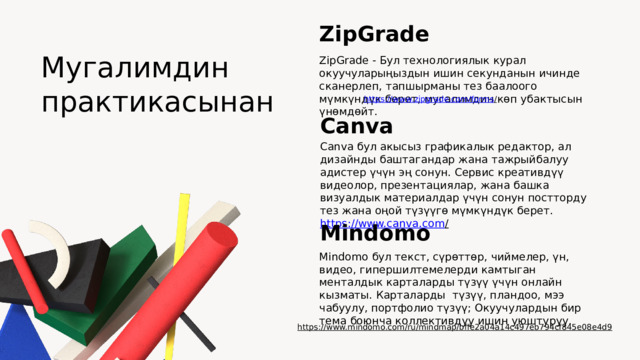 ZipGrade Мугалимдин практикасынан ZipGrade - Бул технологиялык курал окуучуларыңыздын ишин секунданын ичинде сканерлеп, тапшырманы тез баалоого мүмкүндүк берет, мугалимдин көп убактысын үнөмдөйт. https://www.zipgrade.com/forms /  Canva Canva бул акысыз графикалык редактор, ал дизайнды баштагандар жана тажрыйбалуу адистер үчүн эң сонун. Сервис креативдүү видеолор, презентациялар, жана башка визуалдык материалдар үчүн сонун постторду тез жана оңой түзүүгө мүмкүндүк берет. https://www.canva.com /  Mindomo Mindomo бул текст, сүрөттөр, чиймелер, үн, видео, гипершилтемелерди камтыган менталдык карталарды түзүү үчүн онлайн кызматы. Карталарды түзүү, пландоо, мээ чабуулу, портфолио түзүү; Окуучулардын бир тема боюнча коллективдуу ишин уюштуруу. https://www.mindomo.com/ru/mindmap/bffe2a04a14c497eb794cf845e08e4d9  
