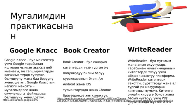 Мугалимдин практикасынан WriteReader Google Класс Book Creator Google Класс – бул мектептер үчүн Google тарабынан иштелип чыккан акысыз веб кызматы, ал тапшырмаларды кагазсыз түрдө түзүүнү, бөлүшүүнү жана баа берүүнү жеңилдетет. Google Класстын негизги максаты - мугалимдерге жана окуучуларга файлдарды бөлүшүүнү жеңилдетүү. Book Creator - бул санарип китептерди түзө турган эң популярдуу билим берүү куралдарынын бири. Ал Android жана IOS түзмөктөрүндө жана Chrome браузеринде жеткиликтүү. WriteReader - бул мугалим жана анын окуучулары тарабынан мультимедиялык китептерди түзүү үчүн абдан кызыктуу платформа. WriteReader китептери текстти, сүрөттөрдү жана ал тургай үн жазууларын камтышы мүмкүн. Китепти онлайн кирүүгө болот жана басып чыгаруу үчүн PDF форматында жүктөп алса болот. https://read.bookcreator.com/NtTlZgnDx7c4PTCHwC1jezwzGeo1/LKT4-APCTcChNDMfP7YuqA/SkLf7Th-Ssq_fFw9rqR8-g  https://classroom.google.com/  https://app.writereader.com/all-my-books  