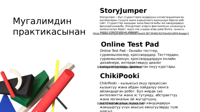 StoryJumper Мугалимдин практикасынан StoryJumper – бул студенттерге өздөрүнүн иллюстрацияланган аңгемелерин түзүүгө жана жарыялоого мүмкүндүк берген веб-сайт. Студенттер жаңыдан жаза баштаганбы же көндүмдөрүн өркүндөтүшкөнбү, StoryJumper аларга фантазиясын колдонууга мүмкүнчүлүк берет, ошол эле учурда алар даяр болсо, чыныгы жазуу стратегиясын үйрөнөт. https://www.storyjumper.com/book/read/138739482/62f16e0d1df05#page/1  Online Test Pad Online Test Pad - Онлайн тесттер, сурамжылоолор, кроссворддор. Тесттердин, сурамжылоонун, кроссворддордун онлайн дизайнери, интерактивдүү диалог симуляторлору, аралыктан окуу курстары. https://app.onlinetestpad.com/tests  ChikiPooki ChikiPooki – кызыксыз окуу процессин кызыктуу жана абдан пайдалуу оюнга айландырган робот. Бул жерде сиз интеллектти жана эс тутумду, абстракттуу жана логикалык ой жүгүртүүнү, математикалык жана тил көндүмдөрүн жакшыртуу үчүн акысыз көнүгүүлөрдү түзө аласыз. https://chikipooki.com/ru/my-account  