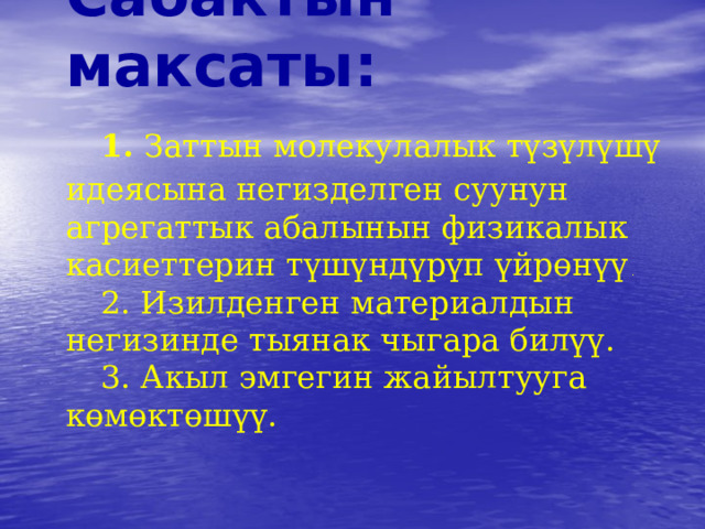      Сабактын максаты:   1. Заттын молекулалык түзүлүшү идеясына негизделген суунун агрегаттык абалынын физикалык касиеттерин түшүндүрүп үйрөнүү .    2. Изилденген материалдын негизинде тыянак чыгара билүү.   3. Акыл эмгегин жайылтууга көмөктөшүү.      