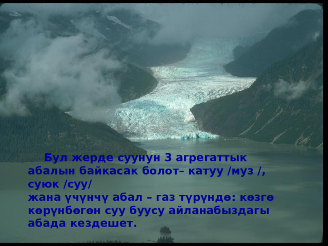  Бул жерде суунун 3 агрегаттык абалын байкасак болот– катуу /муз /, суюк /суу/ жана үчүнчү абал – газ түрүндө: көзгө көрүнбөгөн суу буусу айланабыздагы абада кездешет.  