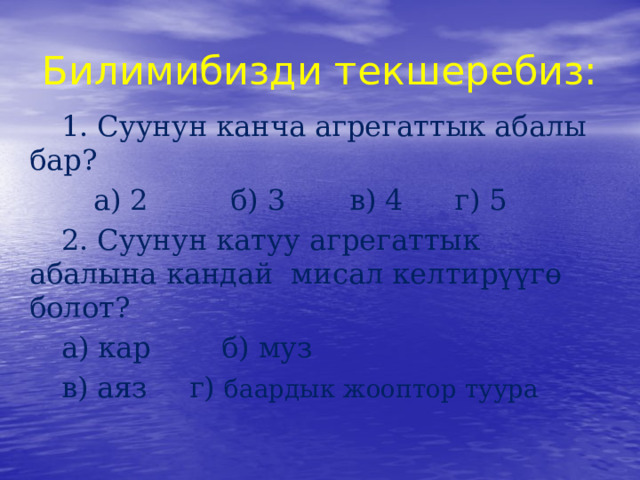 Билимибизди текшеребиз:  1. Суунун канча агрегаттык абалы бар?   а) 2   б) 3  в) 4   г) 5  2. Суунун катуу агрегаттык абалына кандай мисал келтирүүгө болот?  а) кар   б) муз   в) аяз   г) баардык жооптор туура 