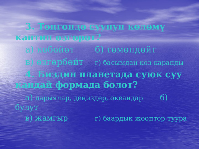  3. Тоңгондо суунун көлөмү кантип өзгөрөт?  а) көбөйөт   б) төмөндөйт  в) өзгөрбөйт   г) басымдан көз каранды  4. Биздин планетада суюк суу кандай формада болот?  а) дарыялар, деңиздер, океандар б) булут  в) жамгыр    г) баардык жооптор туура 