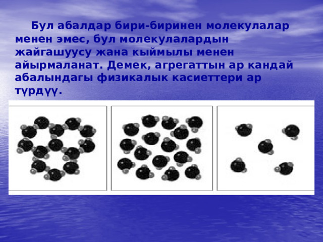   Бул абалдар бири-биринен молекулалар менен эмес, бул молекулалардын жайгашуусу жана кыймылы менен айырмаланат. Демек, агрегаттын ар кандай абалындагы физикалык касиеттери ар түрдүү.   
