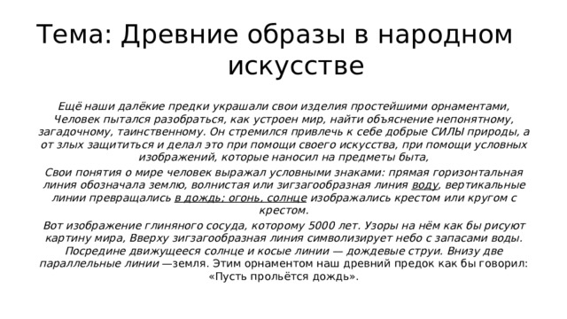 Тема: Древние образы в народном искусстве Ещё наши далёкие предки украшали свои изделия простейшими орнаментами, Человек пытался разобраться, как устроен мир, найти объяснение непонятному, загадочному, таинственному. Он стремился привлечь к себе добрые СИЛЫ природы, а от злых защититься и делал это при помощи своего искусства, при помощи условных изображений, которые наносил на предметы быта, Свои понятия о мире человек выражал условными знаками: прямая горизонтальная линия обозначала землю, волнистая или зигзагообразная линия воду , вертикальные линии превращались в дождь; огонь, солнце изображались крестом или кругом с крестом. Вот изображение глиняного сосуда, которому 5000 лет. Узоры на нём как бы рисуют картину мира, Вверху зигзагообразная линия символизирует небо с запасами воды. Посредине движущееся солнце и косые линии — дождевые струи. Внизу две параллельные линии —земля. Этим орнаментом наш древний предок как бы говорил: «Пусть прольётся дождь». 