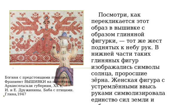 Посмотри, как перекликается этот образ в вышивке с образом глиняной фигурки, — тот же жест поднятых к небу рук. В нижней части таких глиняных фигур изображались символы солнца, проросшие зёрна. Женская фигура с устремлёнными ввысь руками символизировала единство сил земли и неба, от которых зависела жизнь человека. Богиня с предстоящими птицами. Фрапиент ВЫШИВКИ на полотенце. Архансельская губерния, ХХ в, И. и Е. Дружинины. Баба с птицами. Глина,1947 