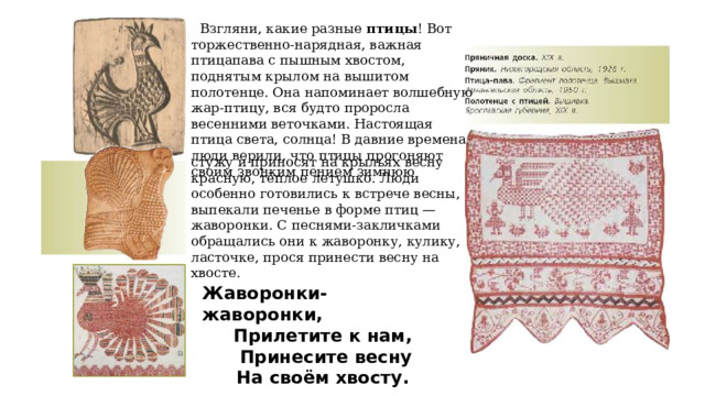  Взгляни, какие разные птицы ! Вот торжественно-нарядная, важная птицапава с пышным хвостом, поднятым крылом на вышитом полотенце. Она напоминает волшебную жар-птицу, вся будто проросла весенними веточками. Настоящая птица света, солнца! В давние времена люди верили, что птицы прогоняют своим звонким пением зимнюю стужу и приносят на крыльях весну красную, тёплое летушко. Люди особенно готовились к встрече весны, выпекали печенье в форме птиц — жаворонки. С песнями-закличками обращались они к жаворонку, кулику, ласточке, прося принести весну на хвосте. Жаворонки-жаворонки, Прилетите к нам,  Принесите весну На своём хвосту. 