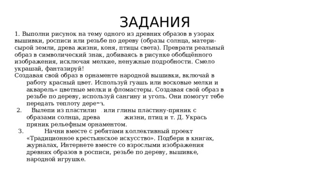 ЗАДАНИЯ 1. Выполни рисунок на тему одного из древних образов в узорах вышивки, росписи или резьбе по дереву (образы солнца, матери-сырой земли, древа жизни, коня, птицы света). Преврати реальный образ в символический знак, добиваясь в рисунке обобщённого изображения, исключая мелкие, ненужные подробности. Смело украшай, фантазируй! Создавая свой образ в орнаменте народной вышивки, включай в работу красный цвет. Используй гуашь или восковые мелки и акварель« цветные мелки и фломастеры. Создавая свой образ в резьбе по дереву, используй сангину и уголь. Они помогут тебе передать теплоту дерева.  2. Вылепи из пластилина или глины пластину-пряник с образами солнца, древа жизни, птиц и т. Д. Укрась пряник рельефным орнаментом.  З. Начни вместе с ребятами коллективный проект «Традиционное крестьянское искусство». Подбери в книгах, журналах, Интернете вместе со взрослыми изображения древних образов в росписи, резьбе по дереву, вышивке, народной игрушке. 