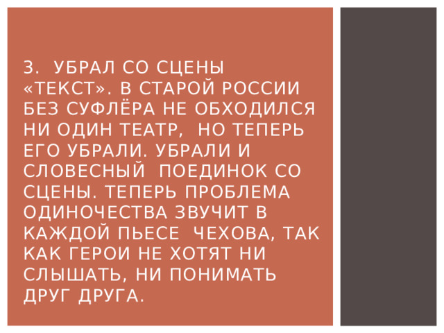 3. Убрал со сцены «текст». В старой России без суфлёра не обходился ни один театр, но теперь его убрали. Убрали и словесный поединок со сцены. Теперь проблема одиночества звучит в каждой пьесе Чехова, так как герои не хотят ни слышать, ни понимать друг друга. 