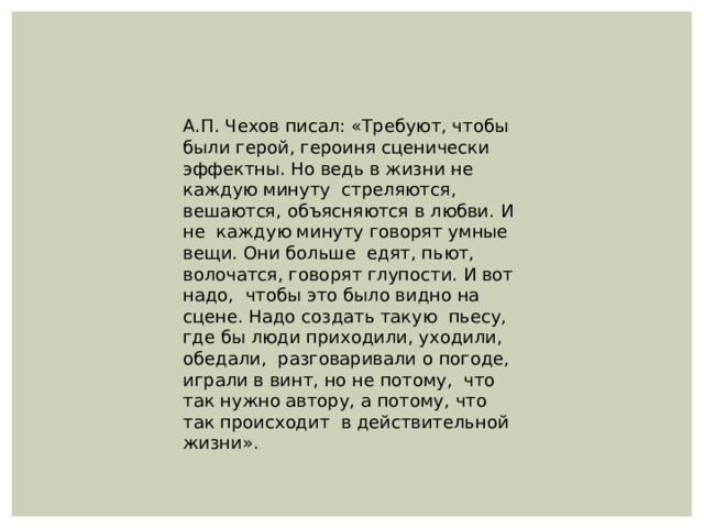 А.П. Чехов писал: «Требуют, чтобы были герой, героиня сценически эффектны. Но ведь в жизни не каждую минуту стреляются, вешаются, объясняются в любви. И не каждую минуту говорят умные вещи. Они больше едят, пьют, волочатся, говорят глупости. И вот надо, чтобы это было видно на сцене. Надо создать такую пьесу, где бы люди приходили, уходили, обедали, разговаривали о погоде, играли в винт, но не потому, что так нужно автору, а потому, что так происходит в действительной жизни». 