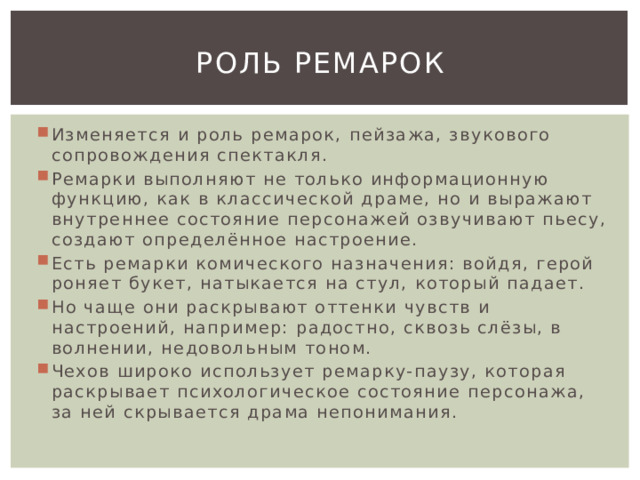 Роль ремарок Изменяется и роль ремарок, пейзажа, звукового сопровождения спектакля. Ремарки выполняют не только информационную функцию, как в классической драме, но и выражают внутреннее состояние персонажей озвучивают пьесу, создают определённое настроение. Есть ремарки комического назначения: войдя, герой роняет букет, натыкается на стул, который падает. Но чаще они раскрывают оттенки чувств и настроений, например: радостно, сквозь слёзы, в волнении, недовольным тоном. Чехов широко использует ремарку-паузу, которая раскрывает психологическое состояние персонажа, за ней скрывается драма непонимания. 