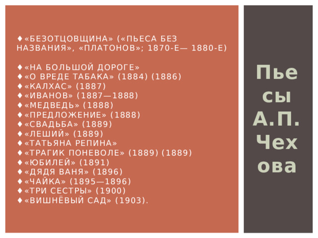 ♦ «Безотцовщина» («Пьеса без названия», «Платонов»; 1870-е— 1880-е)  ♦«На большой дороге»  ♦«О вреде табака» (1884) (1886)  ♦«Калхас» (1887)  ♦«Иванов» (1887—1888)  ♦«Медведь» (1888)  ♦«Предложение» (1888)  ♦«Свадьба» (1889)  ♦«Леший» (1889)  ♦«Татьяна Репина»  ♦«Трагик поневоле» (1889) (1889)  ♦«Юбилей» (1891)  ♦«Дядя Ваня» (1896)  ♦«Чайка» (1895—1896)  ♦«Три сестры» (1900)  ♦«Вишнёвый сад» (1903). Пьесы А.П.Чехова 