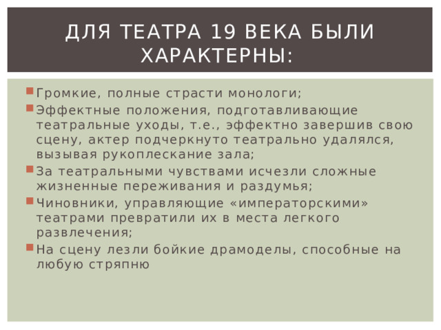 Для театра 19 века были характерны:  Громкие, полные страсти монологи; Эффектные положения, подготавливающие театральные уходы, т.е., эффектно завершив свою сцену, актер подчеркнуто театрально удалялся, вызывая рукоплескание зала; За театральными чувствами исчезли сложные жизненные переживания и раздумья; Чиновники, управляющие «императорскими» театрами превратили их в места легкого развлечения; На сцену лезли бойкие драмоделы, способные на любую стряпню 