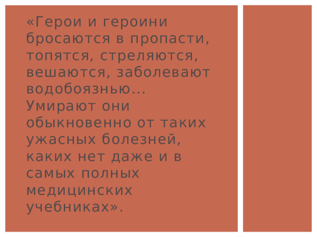 «Герои и героини бросаются в пропасти, топятся, стреляются, вешаются, заболевают водобоязнью... Умирают они обыкновенно от таких ужасных болезней, каких нет даже и в самых полных медицинских учебниках». 