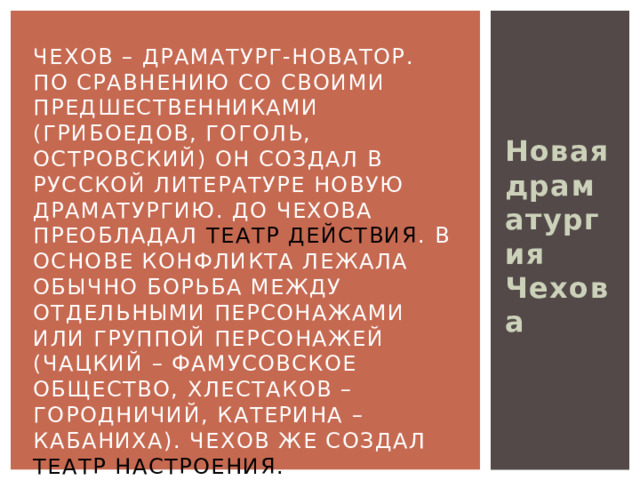 Новая драматургия Чехова Чехов – драматург-новатор.  По сравнению со своими предшественниками (Грибоедов, Гоголь, Островский) он создал в русской литературе новую драматургию. До Чехова преобладал театр действия . В основе конфликта лежала обычно борьба между отдельными персонажами или группой персонажей (Чацкий – фамусовское общество, Хлестаков – Городничий, Катерина – Кабаниха). Чехов же создал театр настроения.  