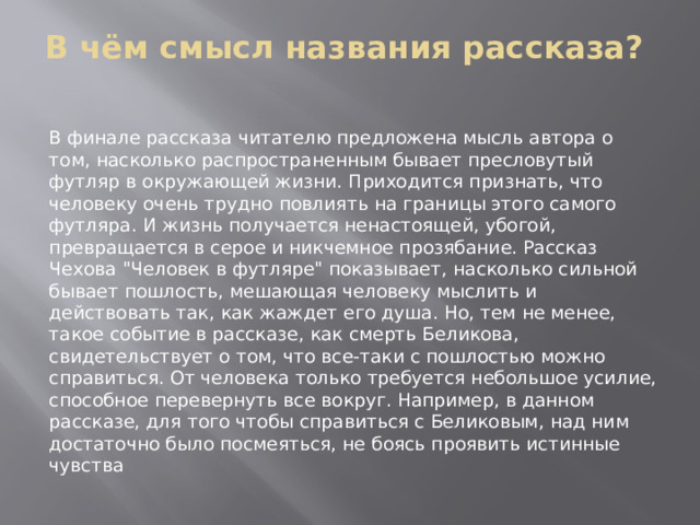 В чём смысл названия рассказа?   В финале рассказа читателю предложена мысль автора о том, насколько распространенным бывает пресловутый футляр в окружающей жизни. Приходится признать, что человеку очень трудно повлиять на границы этого самого футляра. И жизнь получается ненастоящей, убогой, превращается в серое и никчемное прозябание. Рассказ Чехова 