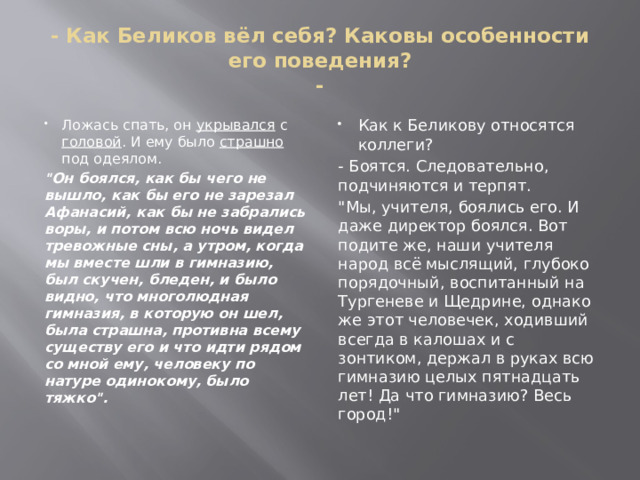 - Как Беликов вёл себя? Каковы особенности его поведения?  - Ложась спать, он укрывался с головой . И ему было страшно под одеялом. Как к Беликову относятся коллеги? 