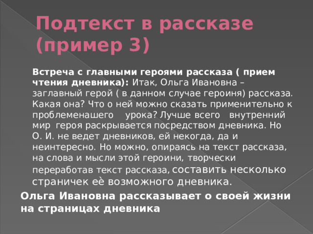 Подтекст в рассказе (пример 3) Встреча с главными героями рассказа ( прием чтения дневника): Итак, Ольга Ивановна – заглавный герой ( в данном случае героиня) рассказа. Какая она? Что о ней можно сказать применительно к  проблеме  нашего  урока?  Лучше  всего  внутренний  мир  героя раскрывается посредством дневника. Но О. И. не ведет дневников, ей некогда, да и неинтересно. Но можно, опираясь на текст рассказа, на слова и мысли этой героини, творчески переработав текст рассказа,  составить несколько страничек еѐ возможного дневника. Ольга Ивановна рассказывает о своей жизни на страницах дневника 