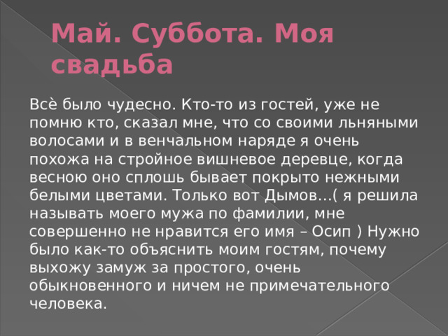 Май. Суббота. Моя свадьба Всѐ было чудесно. Кто-то из гостей, уже не помню кто, сказал мне, что со своими льняными волосами и в венчальном наряде я очень похожа на стройное вишневое деревце, когда весною оно сплошь бывает покрыто нежными белыми цветами. Только вот Дымов…( я решила называть моего мужа по фамилии, мне совершенно не нравится его имя – Осип ) Нужно было как-то объяснить моим гостям, почему выхожу замуж за простого, очень обыкновенного и ничем не примечательного человека. 