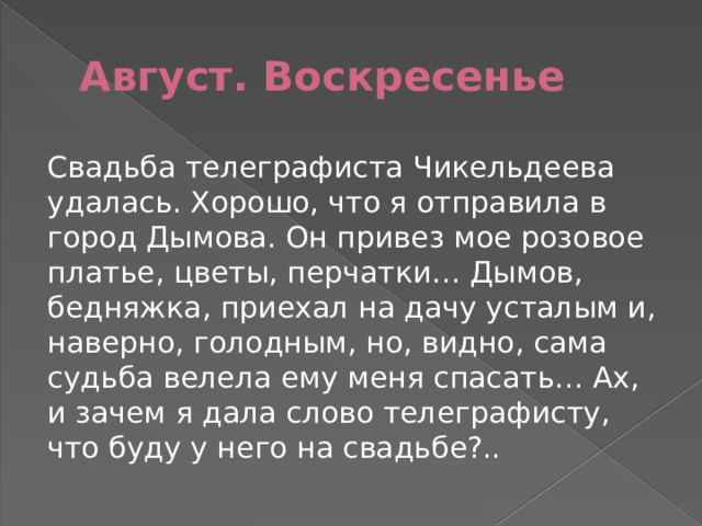 Август. Воскресенье Свадьба телеграфиста Чикельдеева удалась. Хорошо, что я отправила в город Дымова. Он привез мое розовое платье, цветы, перчатки… Дымов, бедняжка, приехал на дачу усталым и, наверно, голодным, но, видно, сама судьба велела ему меня спасать… Ах, и зачем я дала слово телеграфисту, что буду у него на свадьбе?.. 