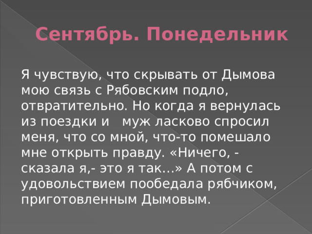 Сентябрь. Понедельник Я чувствую, что скрывать от Дымова мою связь с Рябовским подло, отвратительно. Но когда я вернулась из поездки и муж ласково спросил меня, что со мной, что-то помешало мне открыть правду. «Ничего, - сказала я,- это я так…» А потом с удовольствием пообедала рябчиком, приготовленным Дымовым. 