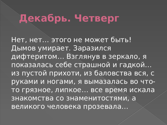Декабрь. Четверг Нет, нет… этого не может быть! Дымов умирает. Заразился дифтеритом… Взглянув в зеркало, я показалась себе страшной и гадкой… из пустой прихоти, из баловства вся, с руками и ногами, я вымазалась во что-то грязное, липкое… все время искала знакомства со знаменитостями, а великого человека прозевала… 