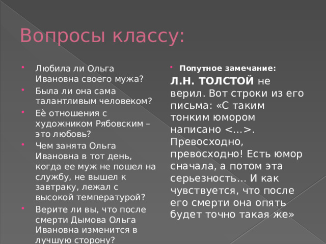Вопросы классу: Любила ли Ольга Ивановна своего мужа? Была ли она сама талантливым человеком? Еѐ отношения с художником Рябовским – это любовь? Чем занята Ольга Ивановна в тот день, когда ее муж не пошел на службу, не вышел к завтраку, лежал с высокой температурой? Верите ли вы, что после смерти Дымова Ольга Ивановна изменится в лучшую сторону? Попутное замечание: Л.Н. ТОЛСТОЙ не верил. Вот строки из его письма: «С таким тонким юмором написано . Превосходно, превосходно! Есть юмор сначала, а потом эта серьезность… И как чувствуется, что после его смерти она опять будет точно такая же» 