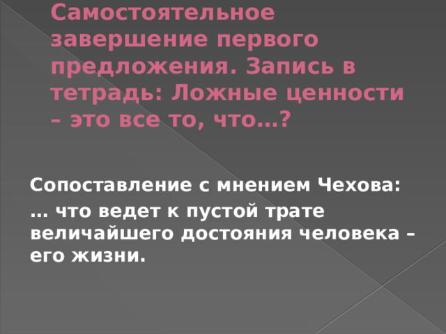 Самостоятельное завершение первого предложения. Запись в тетрадь: Ложные ценности – это все то, что…?   Сопоставление с мнением Чехова: … что ведет к пустой трате величайшего достояния человека – его жизни. 