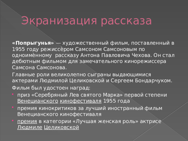 Экранизация рассказа «Попрыгунья» — художественный фильм, поставленный в 1955 году режиссѐром Самсоном Самсоновым по одноимѐнному рассказу Антона Павловича Чехова. Он стал дебютным фильмом для замечательного кинорежиссера Самсона Самсонова. Главные роли великолепно сыграны выдающимися актерами Людмилой Целиковской и Сергеем Бондарчуком. Фильм был удостоен наград:  приз «Серебряный Лев святого Марка» первой степени Венецианского  кинофестиваля 1955 года премия кинокритиков за лучший иностранный фильм Венецианского кинофестиваля премия в категории «Лучшая женская роль» актрисе Людмиле  Целиковской 