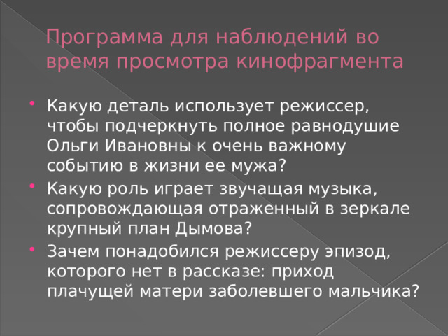 Программа для наблюдений во время просмотра кинофрагмента Какую деталь использует режиссер, чтобы подчеркнуть полное равнодушие Ольги Ивановны к очень важному событию в жизни ее мужа? Какую роль играет звучащая музыка, сопровождающая отраженный в зеркале крупный план Дымова? Зачем понадобился режиссеру эпизод, которого нет в рассказе: приход плачущей матери заболевшего мальчика? 