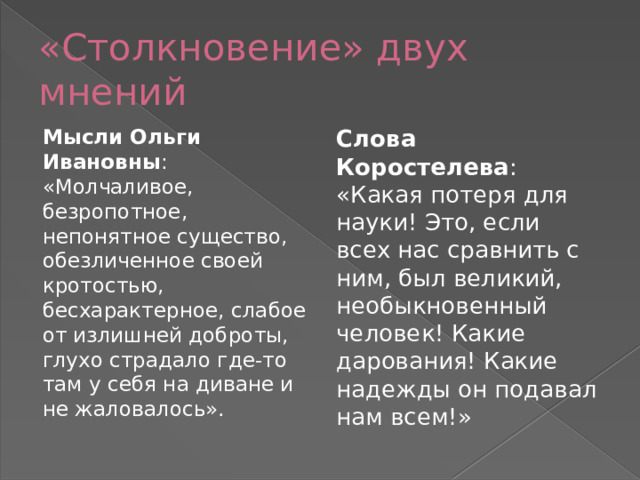 «Столкновение» двух мнений Мысли Ольги Ивановны : «Молчаливое, безропотное, непонятное существо, обезличенное своей кротостью, бесхарактерное, слабое от излишней доброты, глухо страдало где-то там у себя на диване и не жаловалось». Слова Коростелева : «Какая потеря для науки! Это, если всех нас сравнить с ним, был великий, необыкновенный человек! Какие дарования! Какие надежды он подавал нам всем!» 