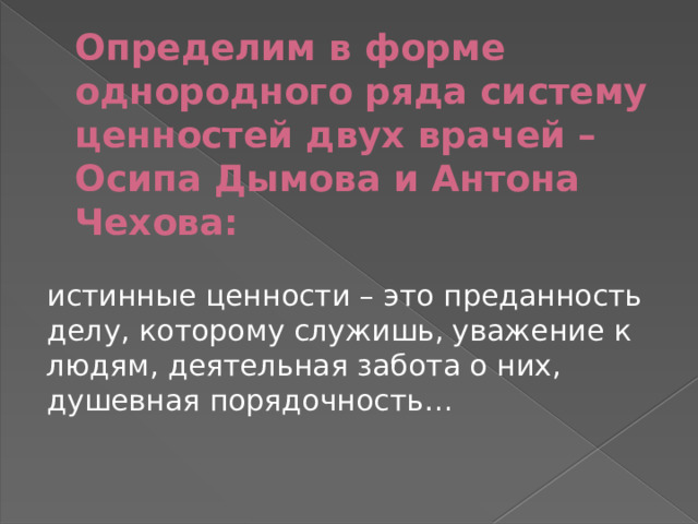 Определим в форме однородного ряда систему ценностей двух врачей – Осипа Дымова и Антона Чехова: истинные ценности – это преданность делу, которому служишь, уважение к людям, деятельная забота о них, душевная порядочность… 