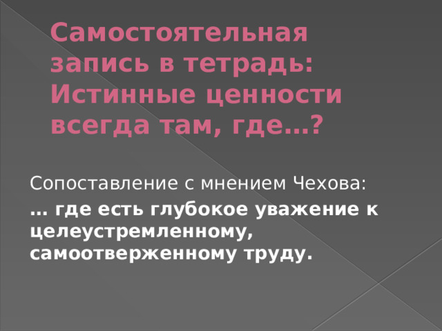 Самостоятельная запись в тетрадь:  Истинные ценности всегда там, где…? Сопоставление с мнением Чехова: … где есть глубокое уважение к целеустремленному, самоотверженному труду. 